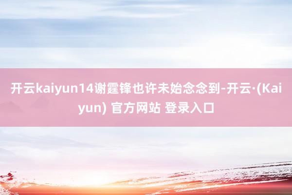 开云kaiyun14谢霆锋也许未始念念到-开云·(Kaiyun) 官方网站 登录入口