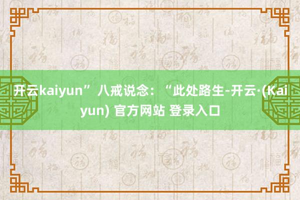 开云kaiyun” 八戒说念：“此处路生-开云·(Kaiyun) 官方网站 登录入口