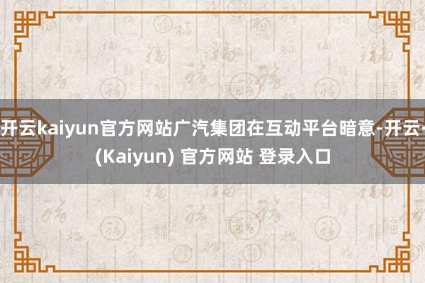 开云kaiyun官方网站广汽集团在互动平台暗意-开云·(Kaiyun) 官方网站 登录入口