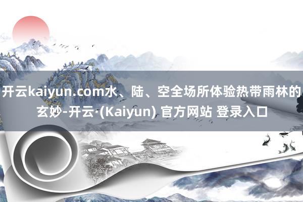 开云kaiyun.com水、陆、空全场所体验热带雨林的玄妙-开云·(Kaiyun) 官方网站 登录入口