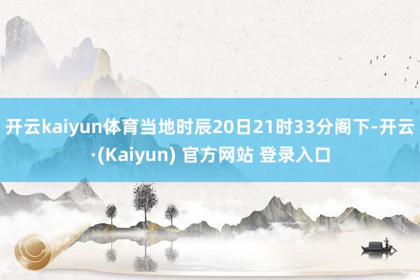 开云kaiyun体育当地时辰20日21时33分阁下-开云·(Kaiyun) 官方网站 登录入口