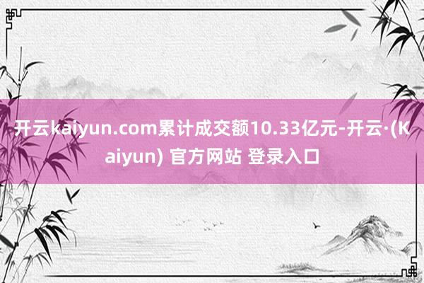 开云kaiyun.com累计成交额10.33亿元-开云·(Kaiyun) 官方网站 登录入口
