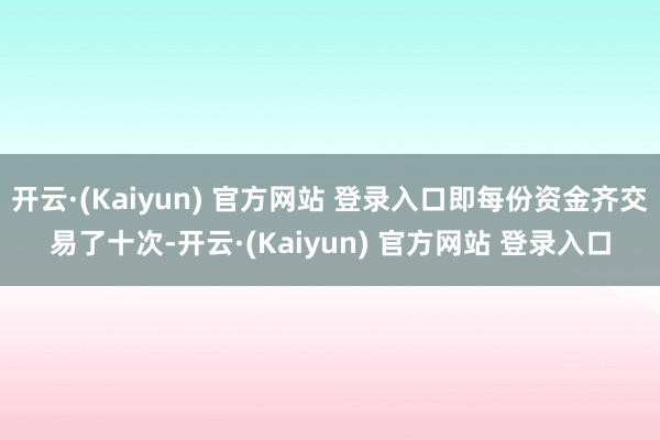 开云·(Kaiyun) 官方网站 登录入口即每份资金齐交易了十次-开云·(Kaiyun) 官方网站 登录入口