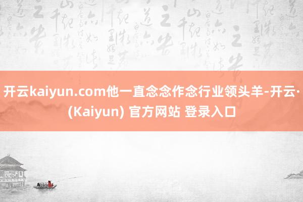 开云kaiyun.com他一直念念作念行业领头羊-开云·(Kaiyun) 官方网站 登录入口