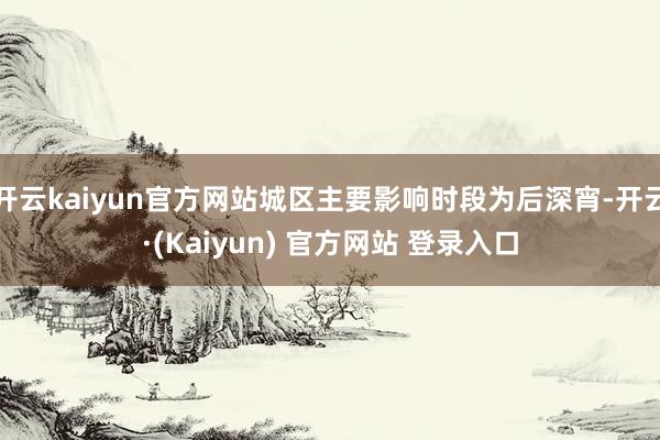 开云kaiyun官方网站城区主要影响时段为后深宵-开云·(Kaiyun) 官方网站 登录入口