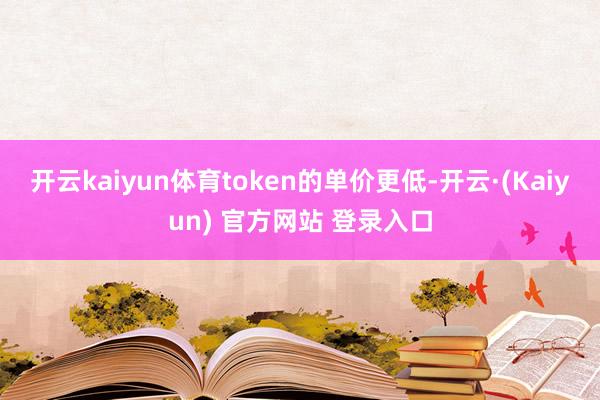 开云kaiyun体育token的单价更低-开云·(Kaiyun) 官方网站 登录入口
