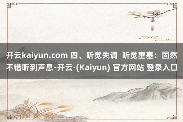 开云kaiyun.com 四、听觉失调 听觉壅塞:固然不错听到声息-开云·(Kaiyun) 官方网站 登录入口