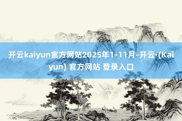 开云kaiyun官方网站2025年1-11月-开云·(Kaiyun) 官方网站 登录入口