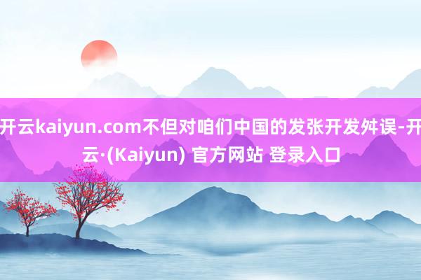 开云kaiyun.com不但对咱们中国的发张开发舛误-开云·(Kaiyun) 官方网站 登录入口