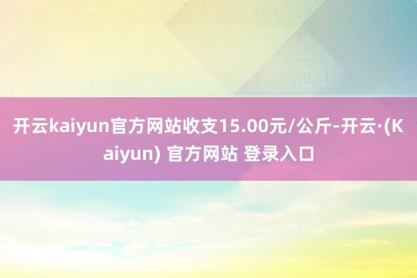 开云kaiyun官方网站收支15.00元/公斤-开云·(Kaiyun) 官方网站 登录入口