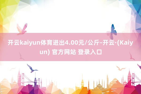 开云kaiyun体育进出4.00元/公斤-开云·(Kaiyun) 官方网站 登录入口