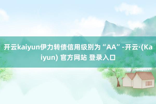 开云kaiyun伊力转债信用级别为“AA”-开云·(Kaiyun) 官方网站 登录入口
