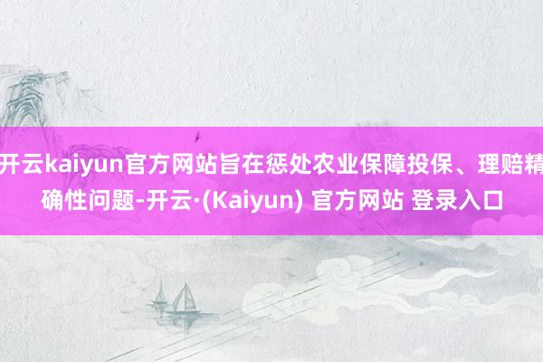 开云kaiyun官方网站旨在惩处农业保障投保、理赔精确性问题-开云·(Kaiyun) 官方网站 登录入口