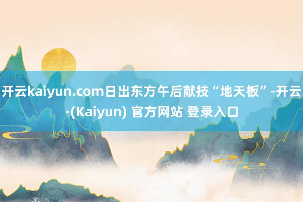 开云kaiyun.com日出东方午后献技“地天板”-开云·(Kaiyun) 官方网站 登录入口