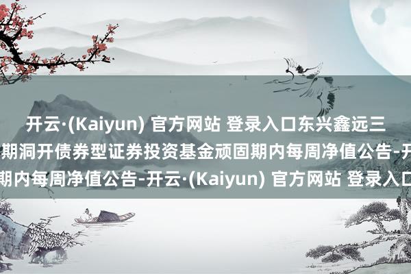 开云·(Kaiyun) 官方网站 登录入口东兴鑫远三年定开: 东兴鑫远三年如期洞开债券型证券投资基金顽固期内每周净值公告-开云·(Kaiyun) 官方网站 登录入口