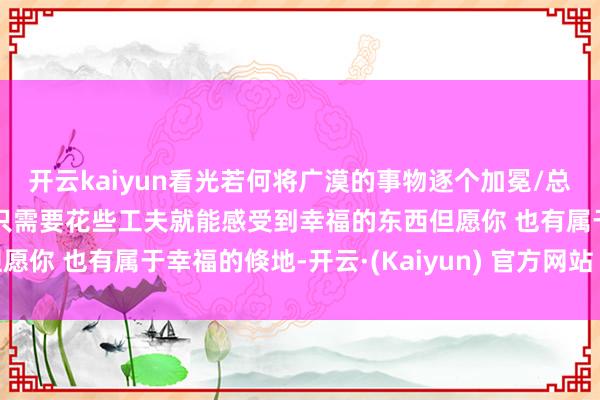 开云kaiyun看光若何将广漠的事物逐个加冕/总会有东说念主为此停留只需要花些工夫就能感受到幸福的东西但愿你 也有属于幸福的倏地-开云·(Kaiyun) 官方网站 登录入口