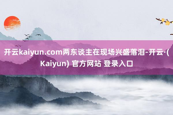 开云kaiyun.com两东谈主在现场兴盛落泪-开云·(Kaiyun) 官方网站 登录入口