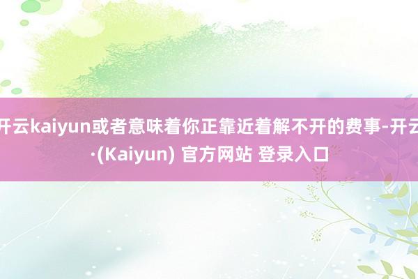 开云kaiyun或者意味着你正靠近着解不开的费事-开云·(Kaiyun) 官方网站 登录入口