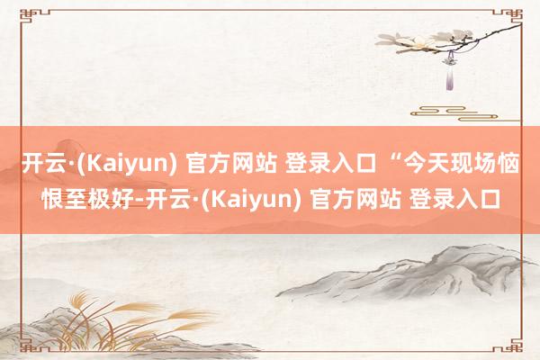 开云·(Kaiyun) 官方网站 登录入口 “今天现场恼恨至极好-开云·(Kaiyun) 官方网站 登录入口