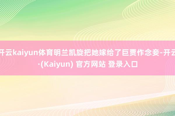 开云kaiyun体育明兰凯旋把她嫁给了巨贾作念妾-开云·(Kaiyun) 官方网站 登录入口