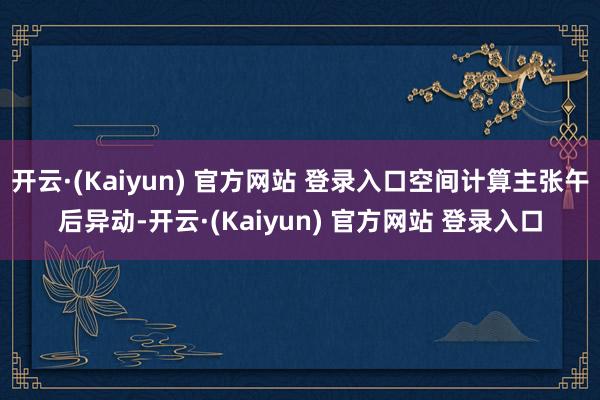 开云·(Kaiyun) 官方网站 登录入口空间计算主张午后异动-开云·(Kaiyun) 官方网站 登录入口