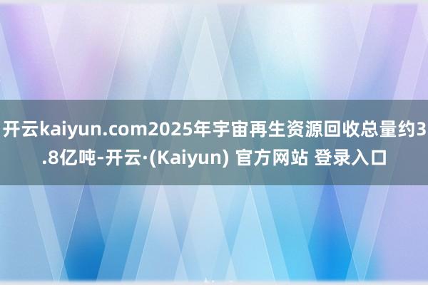 开云kaiyun.com2025年宇宙再生资源回收总量约3.8亿吨-开云·(Kaiyun) 官方网站 登录入口