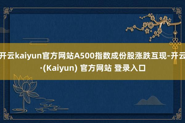 开云kaiyun官方网站A500指数成份股涨跌互现-开云·(Kaiyun) 官方网站 登录入口