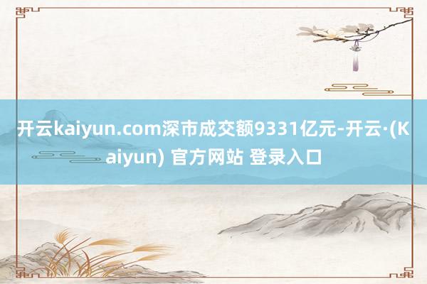 开云kaiyun.com深市成交额9331亿元-开云·(Kaiyun) 官方网站 登录入口