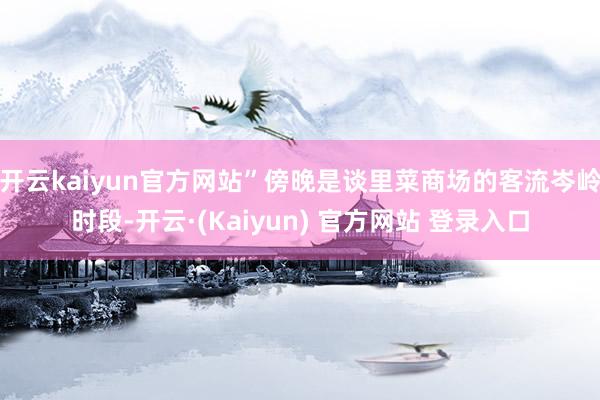 开云kaiyun官方网站”傍晚是谈里菜商场的客流岑岭时段-开云·(Kaiyun) 官方网站 登录入口
