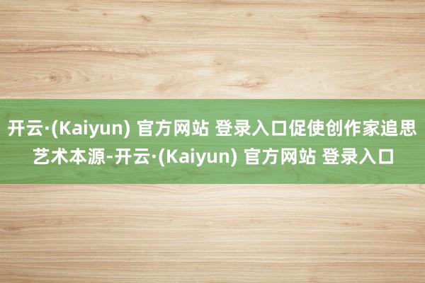 开云·(Kaiyun) 官方网站 登录入口促使创作家追思艺术本源-开云·(Kaiyun) 官方网站 登录入口