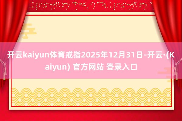 开云kaiyun体育戒指2025年12月31日-开云·(Kaiyun) 官方网站 登录入口