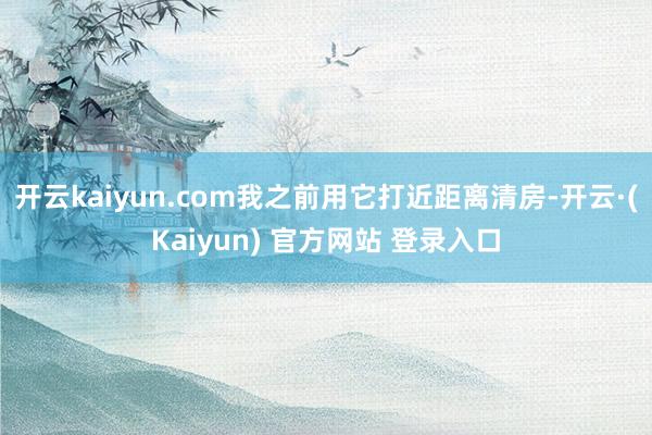 开云kaiyun.com我之前用它打近距离清房-开云·(Kaiyun) 官方网站 登录入口