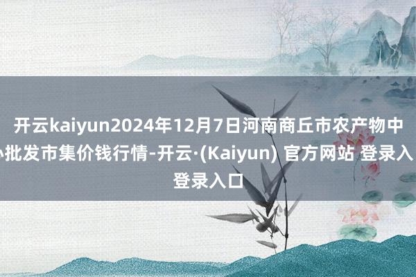 开云kaiyun2024年12月7日河南商丘市农产物中心批发市集价钱行情-开云·(Kaiyun) 官方网站 登录入口