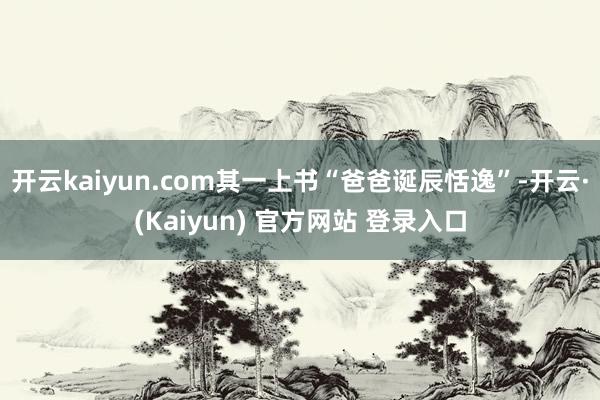 开云kaiyun.com其一上书“爸爸诞辰恬逸”-开云·(Kaiyun) 官方网站 登录入口