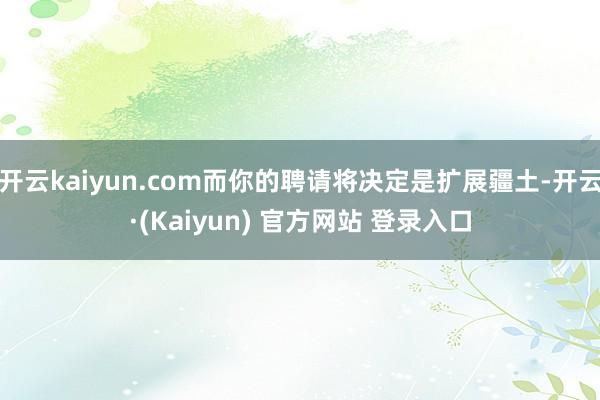 开云kaiyun.com而你的聘请将决定是扩展疆土-开云·(Kaiyun) 官方网站 登录入口