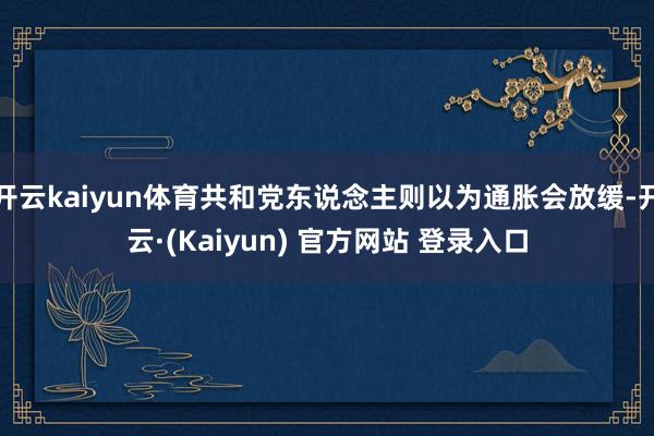 开云kaiyun体育共和党东说念主则以为通胀会放缓-开云·(Kaiyun) 官方网站 登录入口
