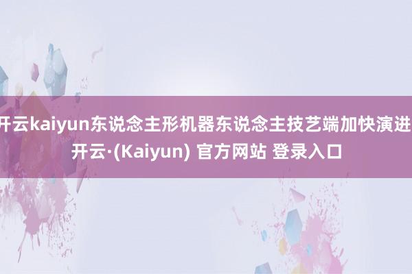 开云kaiyun东说念主形机器东说念主技艺端加快演进-开云·(Kaiyun) 官方网站 登录入口