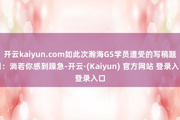 开云kaiyun.com如此次瀚海G5学员遭受的写稿题目：淌若你感到躁急-开云·(Kaiyun) 官方网站 登录入口