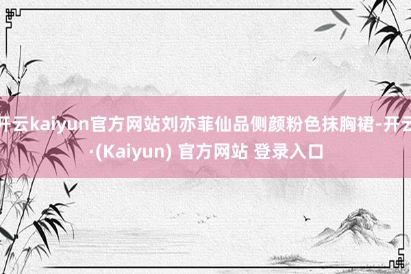 开云kaiyun官方网站刘亦菲仙品侧颜粉色抹胸裙-开云·(Kaiyun) 官方网站 登录入口