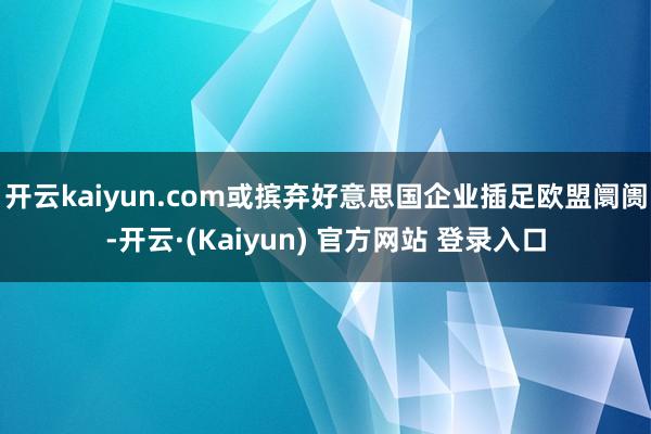 开云kaiyun.com或摈弃好意思国企业插足欧盟阛阓-开云·(Kaiyun) 官方网站 登录入口