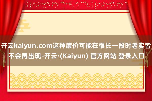 开云kaiyun.com这种廉价可能在很长一段时老实皆不会再出现-开云·(Kaiyun) 官方网站 登录入口