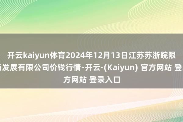 开云kaiyun体育2024年12月13日江苏苏浙皖限制商场发展有限公司价钱行情-开云·(Kaiyun) 官方网站 登录入口