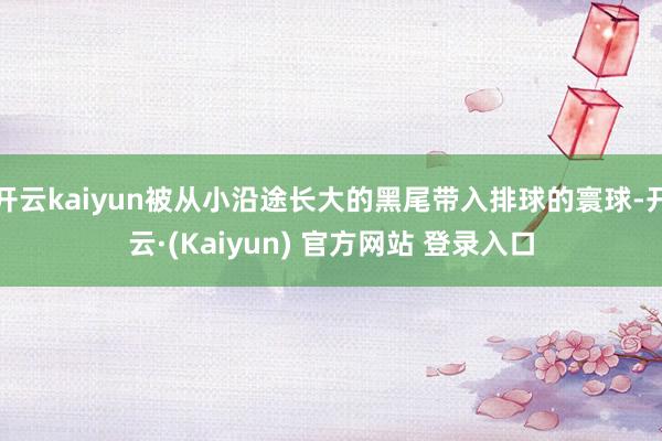 开云kaiyun被从小沿途长大的黑尾带入排球的寰球-开云·(Kaiyun) 官方网站 登录入口