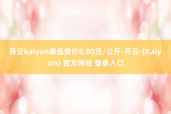 开云kaiyun最低报价8.00元/公斤-开云·(Kaiyun) 官方网站 登录入口