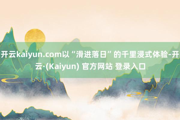 开云kaiyun.com以“滑进落日”的千里浸式体验-开云·(Kaiyun) 官方网站 登录入口