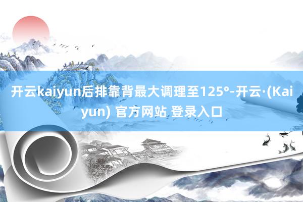 开云kaiyun后排靠背最大调理至125°-开云·(Kaiyun) 官方网站 登录入口