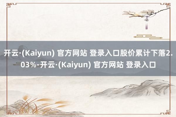 开云·(Kaiyun) 官方网站 登录入口股价累计下落2.03%-开云·(Kaiyun) 官方网站 登录入口