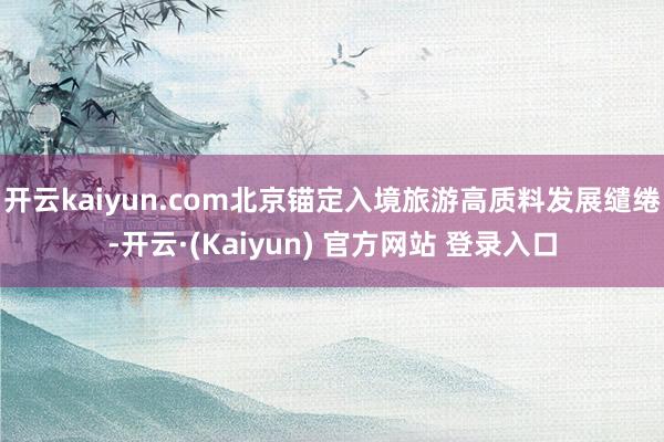 开云kaiyun.com北京锚定入境旅游高质料发展缱绻-开云·(Kaiyun) 官方网站 登录入口