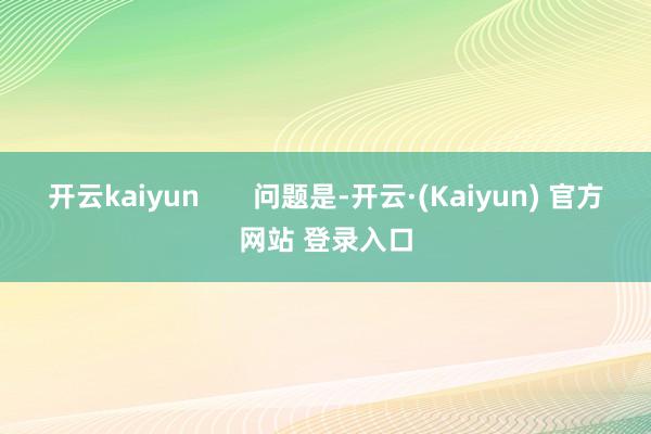 开云kaiyun       问题是-开云·(Kaiyun) 官方网站 登录入口