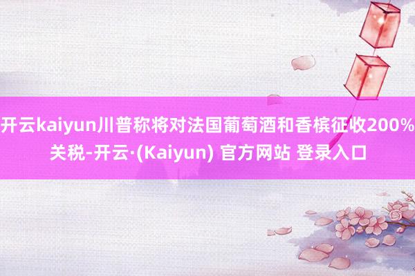 开云kaiyun川普称将对法国葡萄酒和香槟征收200%关税-开云·(Kaiyun) 官方网站 登录入口